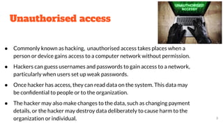 Unauthorised access
● Commonly known as hacking, unauthorised access takes places when a
person or device gains access to a computer network without permission.
● Hackers can guess usernames and passwords to gain access to a network,
particularly when users set up weak passwords.
● Once hacker has access, they can read data on the system. This data may
be conﬁdential to people or to the organization.
● The hacker may also make changes to the data, such as changing payment
details, or the hacker may destroy data deliberately to cause harm to the
organization or individual. 3
 