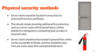 Physical security methods
● Server rooms should be located in areas that are
protected from ﬁres and ﬂoods.
● This should include providing additional ﬁre protection,
such as a server room with ﬁreproof doors, carbon
dioxide ﬁre extinguishers and putting back up tapes in
ﬁreproof safes.
● Server rooms should not be located in ground ﬂoor, which
can be susceptible to ﬂoods, and they should be away
from any water pipes that could potentially burst.
30
 