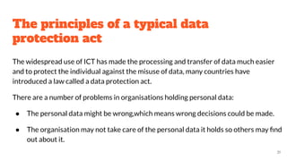 The principles of a typical data
protection act
The widespread use of ICT has made the processing and transfer of data much easier
and to protect the individual against the misuse of data, many countries have
introduced a law called a data protection act.
There are a number of problems in organisations holding personal data:
● The personal data might be wrong,which means wrong decisions could be made.
● The organisation may not take care of the personal data it holds so others may ﬁnd
out about it.
31
 