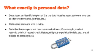 What exactly is personal data?
● Data about an identiﬁable person (i.e. the data must be about someone who can
be identiﬁed by name, address, etc.).
● Data about someone who is living.
● Data that is more personal than name and address. For example, medical
records, criminal record, credit history, religious or political beliefs, etc., are all
classed as personal data.
33
 