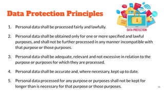 Data Protection Principles
1. Personal data shall be processed fairly and lawfully.
2. Personal data shall be obtained only for one or more speciﬁed and lawful
purposes, and shall not be further processed in any manner incompatible with
that purpose or those purposes.
3. Personal data shall be adequate, relevant and not excessive in relation to the
purpose or purposes for which they are processed.
4. Personal data shall be accurate and, where necessary, kept up to date.
5. Personal data processed for any purpose or purposes shall not be kept for
longer than is necessary for that purpose or those purposes. 36
 
