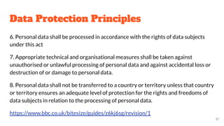 Data Protection Principles
6. Personal data shall be processed in accordance with the rights of data subjects
under this act
7. Appropriate technical and organisational measures shall be taken against
unauthorised or unlawful processing of personal data and against accidental loss or
destruction of or damage to personal data.
8. Personal data shall not be transferred to a country or territory unless that country
or territory ensures an adequate level of protection for the rights and freedoms of
data subjects in relation to the processing of personal data.
https://www.bbc.co.uk/bitesize/guides/z6kj6sg/revision/1
37
 