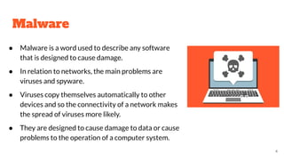 Malware
● Malware is a word used to describe any software
that is designed to cause damage.
● In relation to networks, the main problems are
viruses and spyware.
● Viruses copy themselves automatically to other
devices and so the connectivity of a network makes
the spread of viruses more likely.
● They are designed to cause damage to data or cause
problems to the operation of a computer system.
4
 