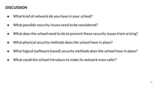 40
DISCUSSION
● What kind of network do you have in your school?
● What possible security issues need to be considered?
● What does the school need to do to prevent these security issues from arising?
● What physical security methods does the school have in place?
● What logical (software based) security methods does the school have in place?
● What could the school introduce to make its network even safer?
 