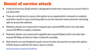 Denial of service attack
● A denial of service (DoS) attack is designed to send more requests to a server than it
can deal with.
● They are carried out to cause a disruption to an organization’s network or website
and often result in users not being able to use the network and customers not being
able to access the website.
● Website attacks are measured in requests per second (RPS) and it can only take
around 50 RPS to cripple a website.
● Network attacks are measured in gigabits per second (Gbps) and it can only take
around 20 Gbps of data to make a network unusable.
● DoS attacks are not designed to gain access to data, but purely to cause disruption.
A DoS attack could last for hours, days or weeks.
https://www.youtube.com/watch?v=DL1eQKkS2nI 8
 