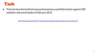 Task
● Find out how the hacktivist group Anonymous used DoS attacks against ISIS
websites and social media in February 2015
https://foreignpolicy.com/2015/11/13/anonymous-hackers-islamic-state-isis-chan-online-war/
9
 