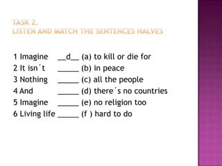 Task 2.Listen and match thesentenceshalves1 Imagine 	__d__ (a) tokillor die for2 Itisn´t 	_____ (b) in peace3 Nothing	_____ (c) allthepeople4 And		_____ (d) there´s no countries5 Imagine	_____ (e) no religiontoo6 Living life	_____ (f ) hardto do