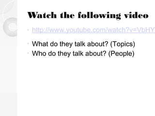 Watch the following video
•

http://www.youtube.com/watch?v=VbHYX

What do they talk about? (Topics)
• Who do they talk about? (People)
•

 