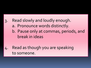 3. Read slowly and loudly enough.
   a. Pronounce words distinctly.
   b. Pause only at commas, periods, and
      break in ideas

4. Read as though you are speaking
   to someone.
 