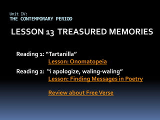 Unit IV:
THE CONTEMPORARY PERIOD

LESSON 13 TREASURED MEMORIES

  Reading 1: “Tartanilla”
              Lesson: Onomatopeia
  Reading 2: “i apologize, waling-waling”
             Lesson: Finding Messages in Poetry

              Review about Free Verse
 