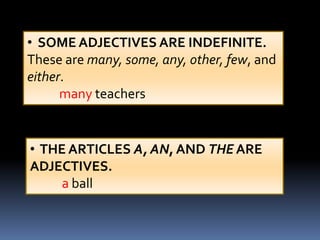 • SOME ADJECTIVES ARE INDEFINITE.
These are many, some, any, other, few, and
either.
      many teachers


• THE ARTICLES A, AN, AND THE ARE
ADJECTIVES.
     a ball
 