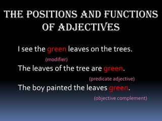 The positions and functions
      of adjectives
  I see the green leaves on the trees.
          (modifier)
  The leaves of the tree are green.
                        (predicate adjective)
  The boy painted the leaves green.
                          (objective complement)
 