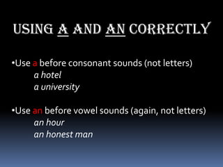 Using a and an correctly

•Use a before consonant sounds (not letters)
     a hotel
     a university

•Use an before vowel sounds (again, not letters)
     an hour
     an honest man
 