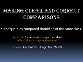 Making clear and correct
       comparisons
• The qualities compared should be of the same class.

        Incorrect: Clara’s dress is longer than Maria.
            (Clara’s dress is compared to Maria)

        Correct: Clara’s dress is longer than Maria’s.
 