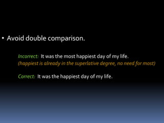 • Avoid double comparison.

     Incorrect: It was the most happiest day of my life.
     (happiest is already in the superlative degree, no need for most)

     Correct: It was the happiest day of my life.
 