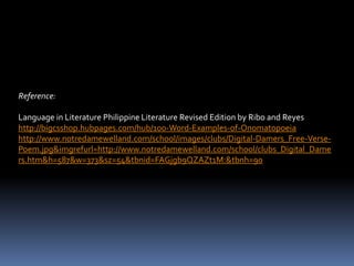 Reference:

Language in Literature Philippine Literature Revised Edition by Ribo and Reyes
http://bigcsshop.hubpages.com/hub/100-Word-Examples-of-Onomatopoeia
http://www.notredamewelland.com/school/images/clubs/Digital-Damers_Free-Verse-
Poem.jpg&imgrefurl=http://www.notredamewelland.com/school/clubs_Digital_Dame
rs.htm&h=587&w=373&sz=54&tbnid=FAGjgb9QZAZt1M:&tbnh=90
 