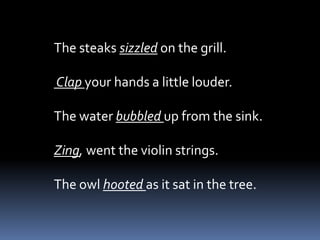 The steaks sizzled on the grill.

Clap your hands a little louder.

The water bubbled up from the sink.

Zing, went the violin strings.

The owl hooted as it sat in the tree.
 