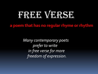 Free verse
a poem that has no regular rhyme or rhythm


      Many contemporary poets
           prefer to write
        in free verse for more
       freedom of expression.
 