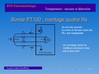 BTS Electrotechnique
                                     Température : mesure et détection


      Sonde PT100 : montage quatre fils
                                +                Ze est très grande :
                        I   I                    la chute de tension dans les
               RL
                                                 RLx est négligeable

               RLx
 V1    PT100   RLx
                                V1   Ze

                                                  Ce montage donne la
               RL                                 meilleure précision mais
                        I                         est le plus cher
                            PT100 Input board




Lycée Lislet Geoffroy                                                    10
 