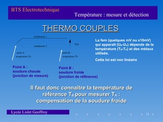 BTS Electrotechnique
                                              Température : mesure et détection

                          THERMO COUPLES
                   conducteur 1
                                                       La fem (quelques mV ou x10mV)
                   conducteur 2
                                               fem     qui apparaît (UB-UA) dépends de la
                                                       température (TB-TA) et des métaux
   point A                          point B            utilisés.
  température Ta                    température Tb
                                                       Cette loi est non linéaire

Point A :                         Point B :
soudure chaude                    soudure froide
(jonction de mesure)              (jonction de référence)


               Il faut donc connaître la température de
                     référence TB pour mesurer TA :
                   compensation de la soudure froide
Lycée Lislet Geoffroy                                                               11
 