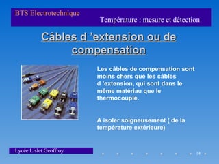 BTS Electrotechnique
                        Température : mesure et détection

           Câbles d ’extension ou de
                compensation
                        Les câbles de compensation sont
                        moins chers que les câbles
                        d ’extension, qui sont dans le
                        même matériau que le
                        thermocouple.


                        A isoler soigneusement ( de la
                        température extérieure)


Lycée Lislet Geoffroy                                     14
 
