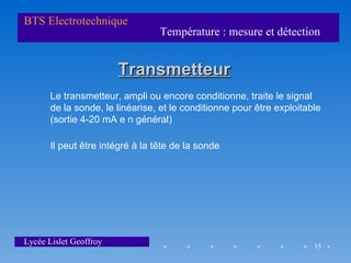 BTS Electrotechnique
                                  Température : mesure et détection


                        Transmetteur
       Le transmetteur, ampli ou encore conditionne, traite le signal
       de la sonde, le linéarise, et le conditionne pour être exploitable
       (sortie 4-20 mA e n général)

       Il peut être intégré à la tête de la sonde




Lycée Lislet Geoffroy                                                  15
 
