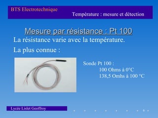BTS Electrotechnique
                        Température : mesure et détection


        Mesure par résistance : Pt 100
 La résistance varie avec la température.
 La plus connue :
                             Sonde Pt 100 :
                                   100 Ohms à 0°C
                                   138,5 Omhs à 100 °C




Lycée Lislet Geoffroy                                   6
 