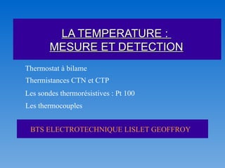 LA TEMPERATURE :
        MESURE ET DETECTION
Thermostat à bilame
Thermistances CTN et CTP
Les sondes thermorésistives : Pt 100
Les thermocouples


 BTS ELECTROTECHNIQUE LISLET GEOFFROY
 