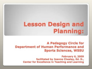 Lesson Design and
            Planning:
                A Pedagogy Circle for
Department of Human Performance and
               Sports Sciences, WSSU
                                  February 6, 2009
              facilitated by Joanne Chesley, Ed. D.,
    Center for Excellence in Teaching and Learning
 