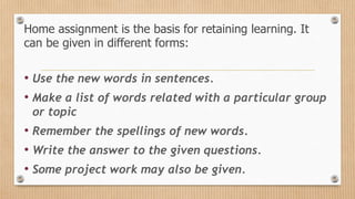 Home assignment is the basis for retaining learning. It
can be given in different forms:
• Use the new words in sentences.
• Make a list of words related with a particular group
or topic
• Remember the spellings of new words.
• Write the answer to the given questions.
• Some project work may also be given.
 