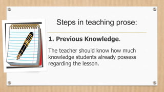 Steps in teaching prose:
1. Previous Knowledge.
The teacher should know how much
knowledge students already possess
regarding the lesson.
 
