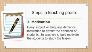 Steps in teaching prose:
2. Motivation
Every subject or language demands
motivation to attract the attention of
students. So teachers should motivate
the students to study the lesson.
 