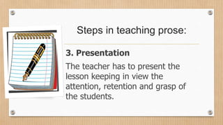 Steps in teaching prose:
3. Presentation
The teacher has to present the
lesson keeping in view the
attention, retention and grasp of
the students.
 