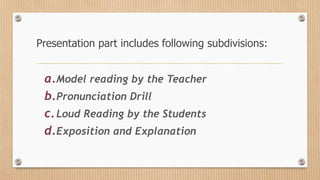 Presentation part includes following subdivisions:
a.Model reading by the Teacher
b.Pronunciation Drill
c.Loud Reading by the Students
d.Exposition and Explanation
 