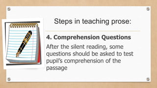Steps in teaching prose:
4. Comprehension Questions
After the silent reading, some
questions should be asked to test
pupil’s comprehension of the
passage
 