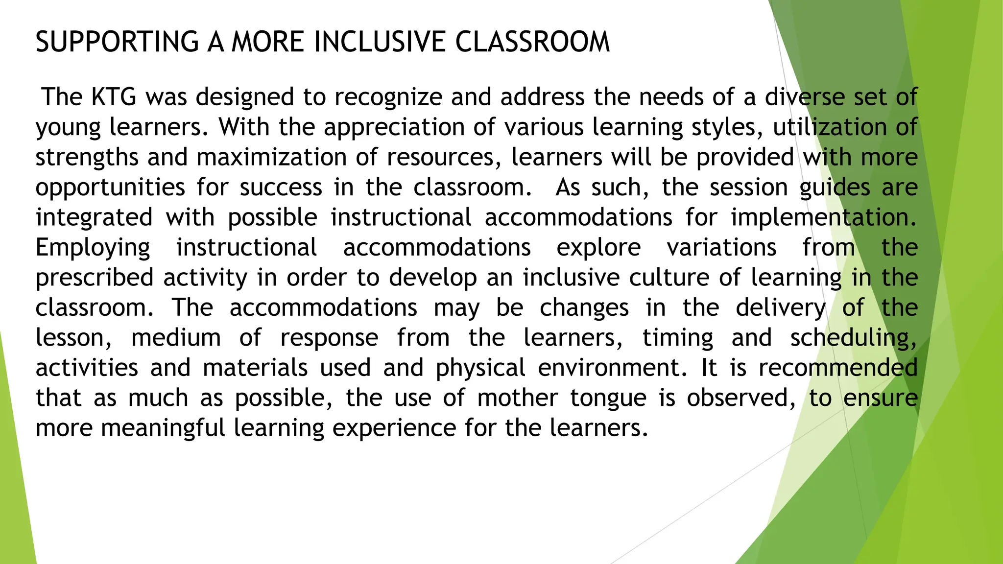 SUPPORTING A MORE INCLUSIVE CLASSROOM
The KTG was designed to recognize and address the needs of a diverse set of
young learners. With the appreciation of various learning styles, utilization of
strengths and maximization of resources, learners will be provided with more
opportunities for success in the classroom. As such, the session guides are
integrated with possible instructional accommodations for implementation.
Employing instructional accommodations explore variations from the
prescribed activity in order to develop an inclusive culture of learning in the
classroom. The accommodations may be changes in the delivery of the
lesson, medium of response from the learners, timing and scheduling,
activities and materials used and physical environment. It is recommended
that as much as possible, the use of mother tongue is observed, to ensure
more meaningful learning experience for the learners.
 