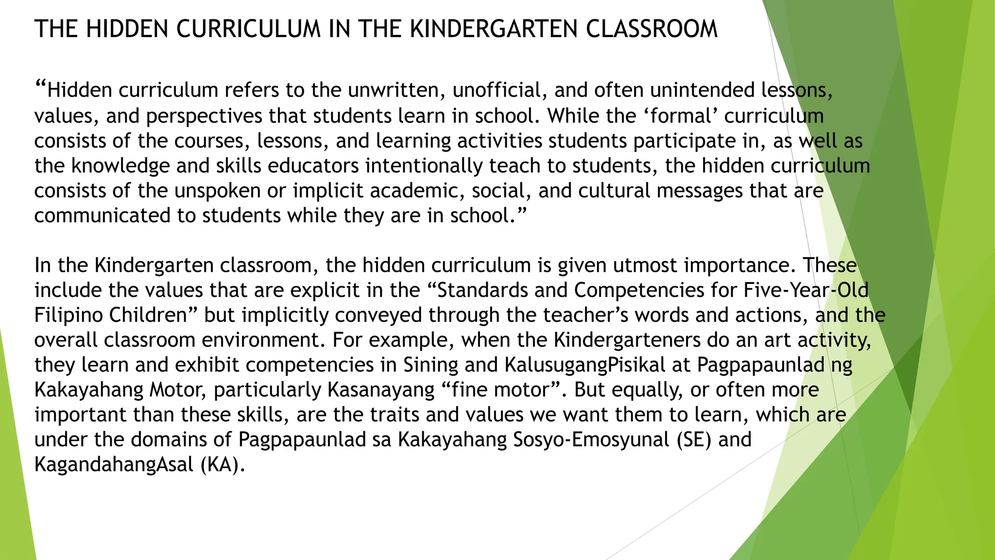 THE HIDDEN CURRICULUM IN THE KINDERGARTEN CLASSROOM
“Hidden curriculum refers to the unwritten, unofficial, and often unintended lessons,
values, and perspectives that students learn in school. While the ‘formal’ curriculum
consists of the courses, lessons, and learning activities students participate in, as well as
the knowledge and skills educators intentionally teach to students, the hidden curriculum
consists of the unspoken or implicit academic, social, and cultural messages that are
communicated to students while they are in school.”
In the Kindergarten classroom, the hidden curriculum is given utmost importance. These
include the values that are explicit in the “Standards and Competencies for Five-Year-Old
Filipino Children” but implicitly conveyed through the teacher’s words and actions, and the
overall classroom environment. For example, when the Kindergarteners do an art activity,
they learn and exhibit competencies in Sining and KalusugangPisikal at Pagpapaunlad ng
Kakayahang Motor, particularly Kasanayang “fine motor”. But equally, or often more
important than these skills, are the traits and values we want them to learn, which are
under the domains of Pagpapaunlad sa Kakayahang Sosyo-Emosyunal (SE) and
KagandahangAsal (KA).
 