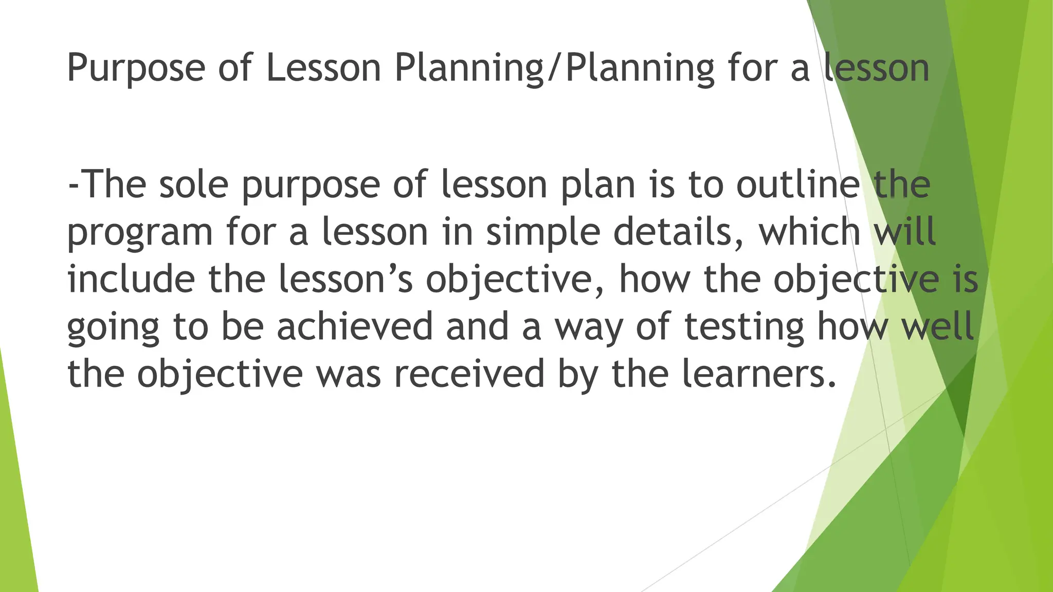 Purpose of Lesson Planning/Planning for a lesson
-The sole purpose of lesson plan is to outline the
program for a lesson in simple details, which will
include the lesson’s objective, how the objective is
going to be achieved and a way of testing how well
the objective was received by the learners.
 