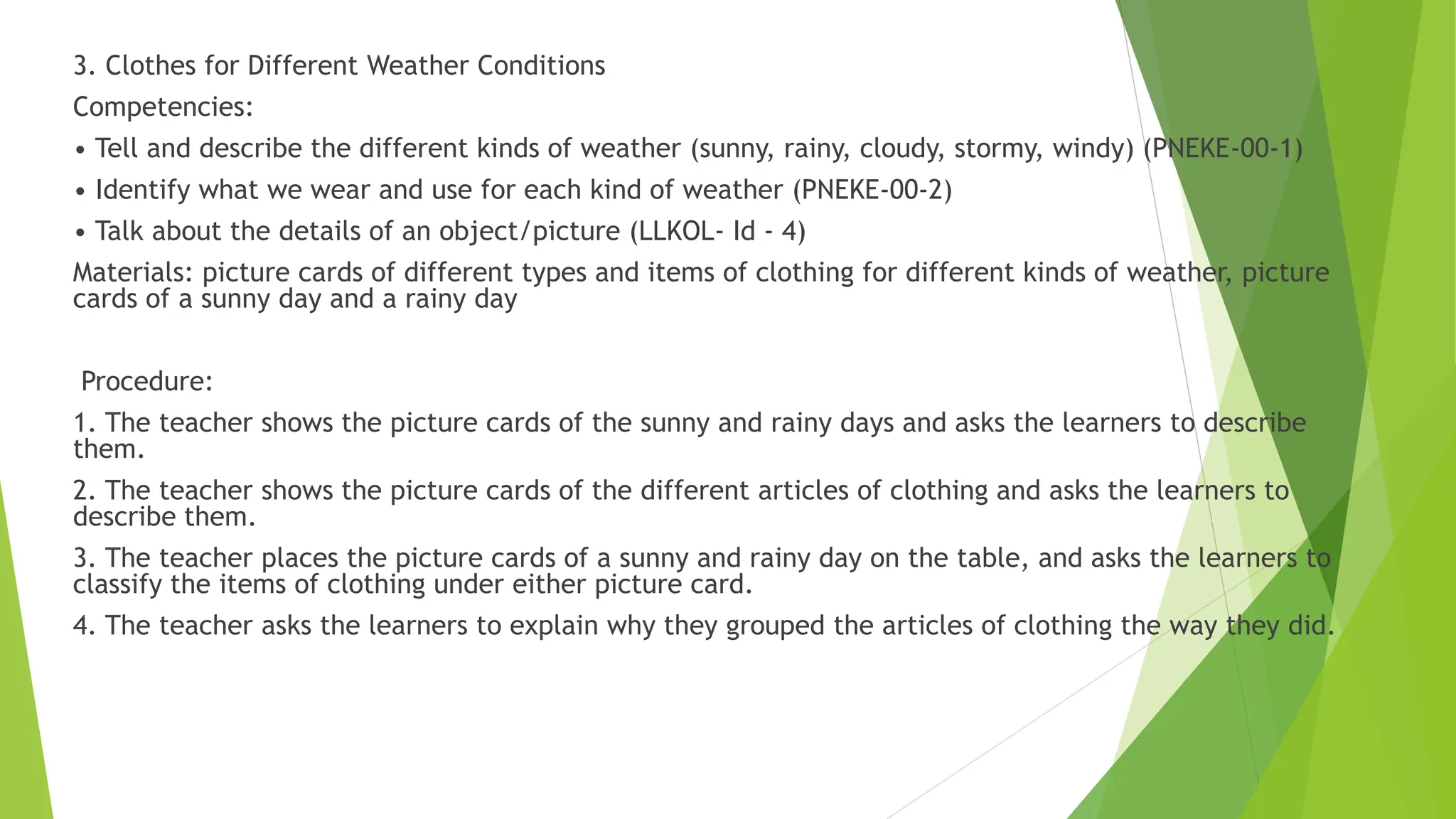 3. Clothes for Different Weather Conditions
Competencies:
• Tell and describe the different kinds of weather (sunny, rainy, cloudy, stormy, windy) (PNEKE-00-1)
• Identify what we wear and use for each kind of weather (PNEKE-00-2)
• Talk about the details of an object/picture (LLKOL- Id - 4)
Materials: picture cards of different types and items of clothing for different kinds of weather, picture
cards of a sunny day and a rainy day
Procedure:
1. The teacher shows the picture cards of the sunny and rainy days and asks the learners to describe
them.
2. The teacher shows the picture cards of the different articles of clothing and asks the learners to
describe them.
3. The teacher places the picture cards of a sunny and rainy day on the table, and asks the learners to
classify the items of clothing under either picture card.
4. The teacher asks the learners to explain why they grouped the articles of clothing the way they did.
 