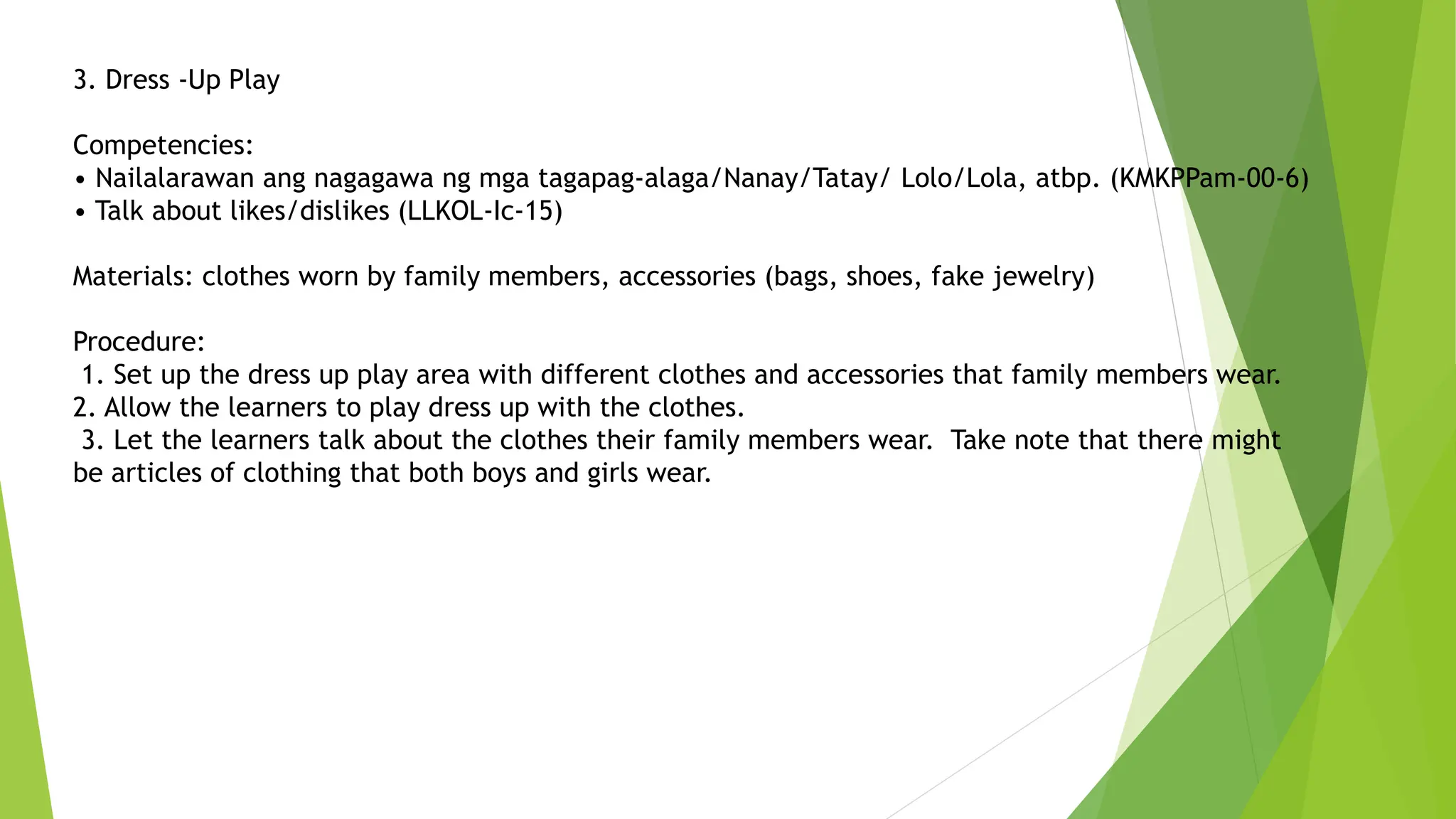 3. Dress -Up Play
Competencies:
• Nailalarawan ang nagagawa ng mga tagapag-alaga/Nanay/Tatay/ Lolo/Lola, atbp. (KMKPPam-00-6)
• Talk about likes/dislikes (LLKOL-Ic-15)
Materials: clothes worn by family members, accessories (bags, shoes, fake jewelry)
Procedure:
1. Set up the dress up play area with different clothes and accessories that family members wear.
2. Allow the learners to play dress up with the clothes.
3. Let the learners talk about the clothes their family members wear. Take note that there might
be articles of clothing that both boys and girls wear.
 