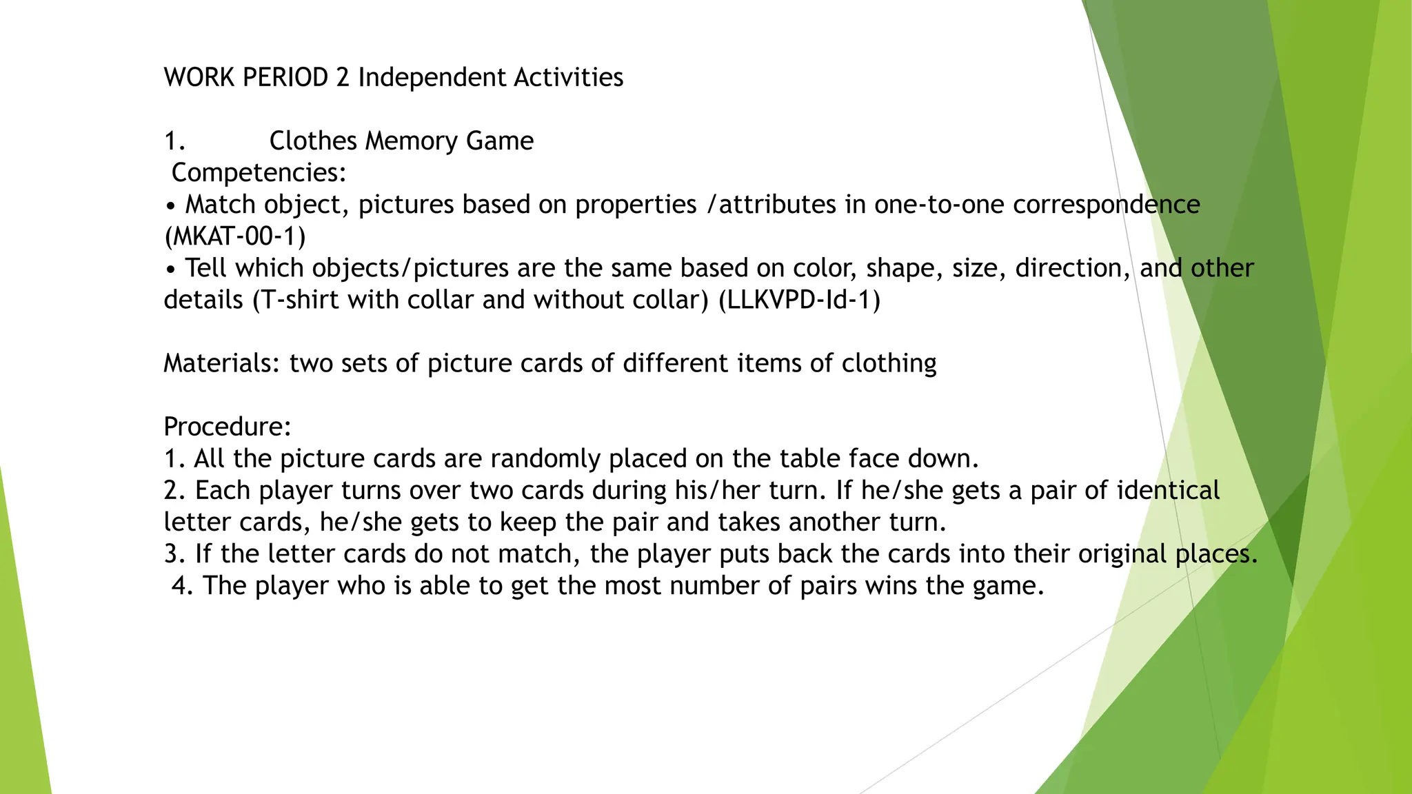 WORK PERIOD 2 Independent Activities
1. Clothes Memory Game
Competencies:
• Match object, pictures based on properties /attributes in one-to-one correspondence
(MKAT-00-1)
• Tell which objects/pictures are the same based on color, shape, size, direction, and other
details (T-shirt with collar and without collar) (LLKVPD-Id-1)
Materials: two sets of picture cards of different items of clothing
Procedure:
1. All the picture cards are randomly placed on the table face down.
2. Each player turns over two cards during his/her turn. If he/she gets a pair of identical
letter cards, he/she gets to keep the pair and takes another turn.
3. If the letter cards do not match, the player puts back the cards into their original places.
4. The player who is able to get the most number of pairs wins the game.
 
