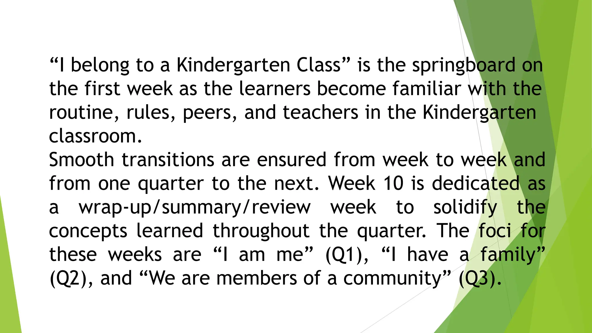 “I belong to a Kindergarten Class” is the springboard on
the first week as the learners become familiar with the
routine, rules, peers, and teachers in the Kindergarten
classroom.
Smooth transitions are ensured from week to week and
from one quarter to the next. Week 10 is dedicated as
a wrap-up/summary/review week to solidify the
concepts learned throughout the quarter. The foci for
these weeks are “I am me” (Q1), “I have a family”
(Q2), and “We are members of a community” (Q3).
 