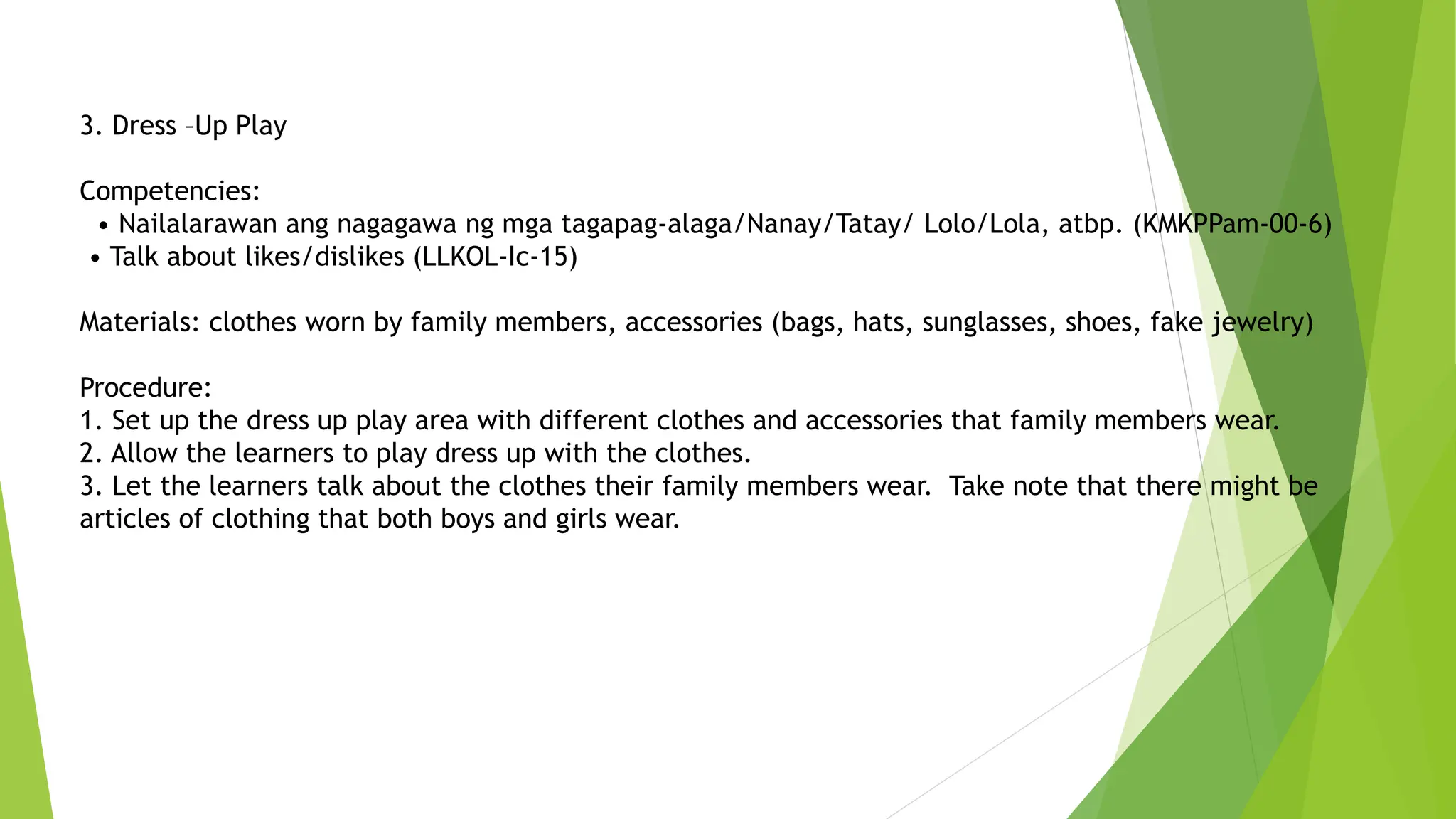 3. Dress –Up Play
Competencies:
• Nailalarawan ang nagagawa ng mga tagapag-alaga/Nanay/Tatay/ Lolo/Lola, atbp. (KMKPPam-00-6)
• Talk about likes/dislikes (LLKOL-Ic-15)
Materials: clothes worn by family members, accessories (bags, hats, sunglasses, shoes, fake jewelry)
Procedure:
1. Set up the dress up play area with different clothes and accessories that family members wear.
2. Allow the learners to play dress up with the clothes.
3. Let the learners talk about the clothes their family members wear. Take note that there might be
articles of clothing that both boys and girls wear.
 
