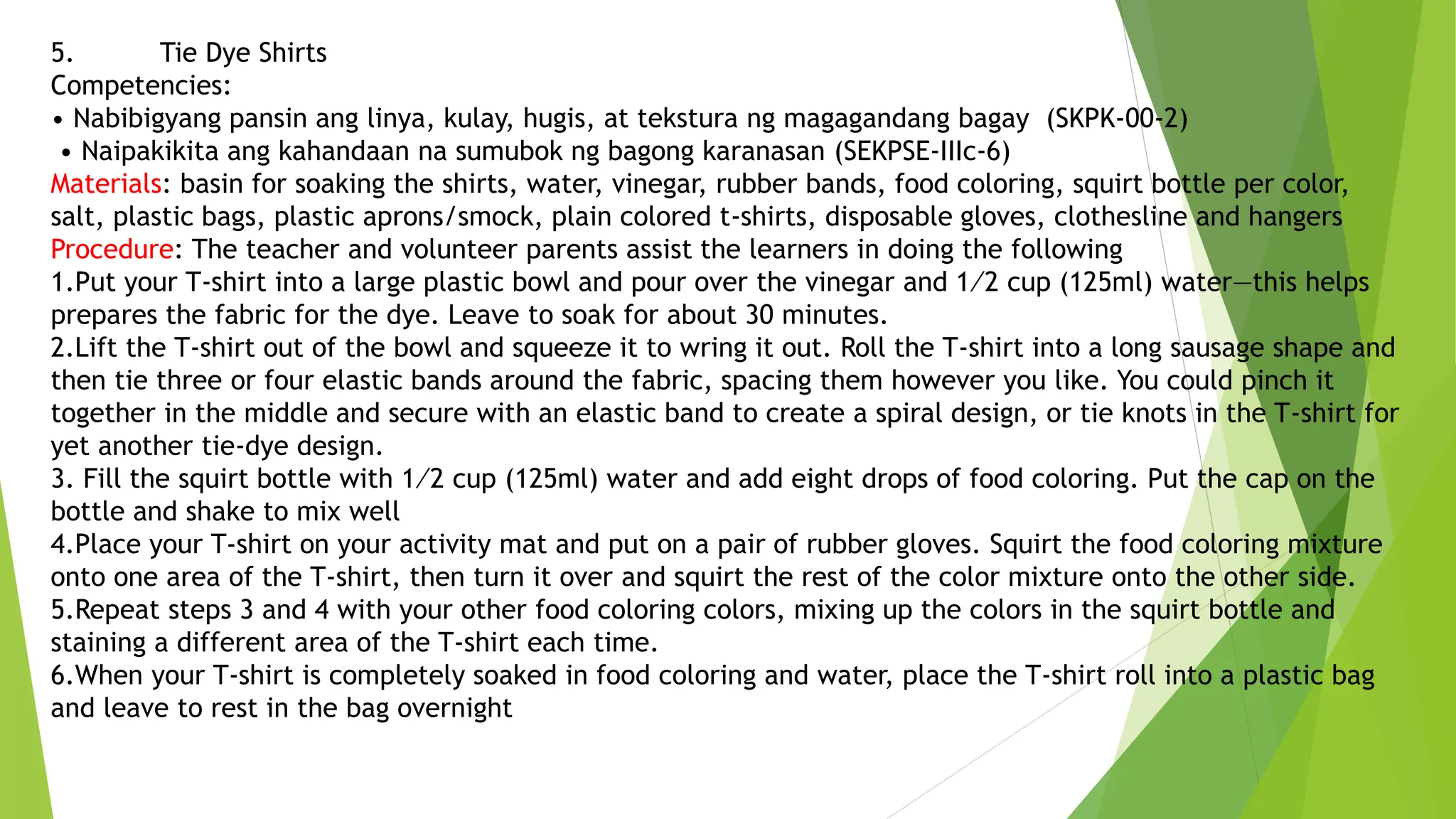 5. Tie Dye Shirts
Competencies:
• Nabibigyang pansin ang linya, kulay, hugis, at tekstura ng magagandang bagay (SKPK-00-2)
• Naipakikita ang kahandaan na sumubok ng bagong karanasan (SEKPSE-IIIc-6)
Materials: basin for soaking the shirts, water, vinegar, rubber bands, food coloring, squirt bottle per color,
salt, plastic bags, plastic aprons/smock, plain colored t-shirts, disposable gloves, clothesline and hangers
Procedure: The teacher and volunteer parents assist the learners in doing the following
1.Put your T-shirt into a large plastic bowl and pour over the vinegar and 1⁄2 cup (125ml) water—this helps
prepares the fabric for the dye. Leave to soak for about 30 minutes.
2.Lift the T-shirt out of the bowl and squeeze it to wring it out. Roll the T-shirt into a long sausage shape and
then tie three or four elastic bands around the fabric, spacing them however you like. You could pinch it
together in the middle and secure with an elastic band to create a spiral design, or tie knots in the T-shirt for
yet another tie-dye design.
3. Fill the squirt bottle with 1⁄2 cup (125ml) water and add eight drops of food coloring. Put the cap on the
bottle and shake to mix well
4.Place your T-shirt on your activity mat and put on a pair of rubber gloves. Squirt the food coloring mixture
onto one area of the T-shirt, then turn it over and squirt the rest of the color mixture onto the other side.
5.Repeat steps 3 and 4 with your other food coloring colors, mixing up the colors in the squirt bottle and
staining a different area of the T-shirt each time.
6.When your T-shirt is completely soaked in food coloring and water, place the T-shirt roll into a plastic bag
and leave to rest in the bag overnight
 