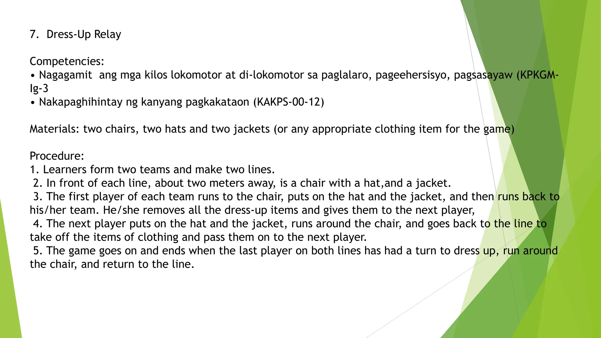 7. Dress-Up Relay
Competencies:
• Nagagamit ang mga kilos lokomotor at di-lokomotor sa paglalaro, pageehersisyo, pagsasayaw (KPKGM-
Ig-3
• Nakapaghihintay ng kanyang pagkakataon (KAKPS-00-12)
Materials: two chairs, two hats and two jackets (or any appropriate clothing item for the game)
Procedure:
1. Learners form two teams and make two lines.
2. In front of each line, about two meters away, is a chair with a hat,and a jacket.
3. The first player of each team runs to the chair, puts on the hat and the jacket, and then runs back to
his/her team. He/she removes all the dress-up items and gives them to the next player,
4. The next player puts on the hat and the jacket, runs around the chair, and goes back to the line to
take off the items of clothing and pass them on to the next player.
5. The game goes on and ends when the last player on both lines has had a turn to dress up, run around
the chair, and return to the line.
 