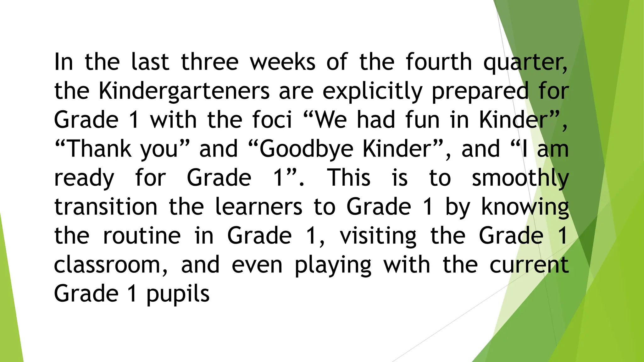 In the last three weeks of the fourth quarter,
the Kindergarteners are explicitly prepared for
Grade 1 with the foci “We had fun in Kinder”,
“Thank you” and “Goodbye Kinder”, and “I am
ready for Grade 1”. This is to smoothly
transition the learners to Grade 1 by knowing
the routine in Grade 1, visiting the Grade 1
classroom, and even playing with the current
Grade 1 pupils
 