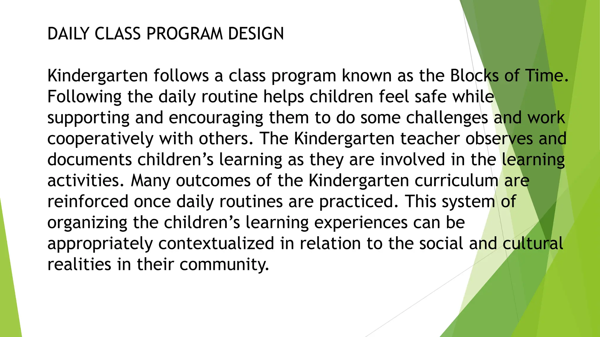 DAILY CLASS PROGRAM DESIGN
Kindergarten follows a class program known as the Blocks of Time.
Following the daily routine helps children feel safe while
supporting and encouraging them to do some challenges and work
cooperatively with others. The Kindergarten teacher observes and
documents children’s learning as they are involved in the learning
activities. Many outcomes of the Kindergarten curriculum are
reinforced once daily routines are practiced. This system of
organizing the children’s learning experiences can be
appropriately contextualized in relation to the social and cultural
realities in their community.
 
