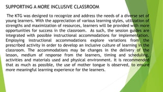 SUPPORTING A MORE INCLUSIVE CLASSROOM
The KTG was designed to recognize and address the needs of a diverse set of
young learners. With the appreciation of various learning styles, utilization of
strengths and maximization of resources, learners will be provided with more
opportunities for success in the classroom. As such, the session guides are
integrated with possible instructional accommodations for implementation.
Employing instructional accommodations explore variations from the
prescribed activity in order to develop an inclusive culture of learning in the
classroom. The accommodations may be changes in the delivery of the
lesson, medium of response from the learners, timing and scheduling,
activities and materials used and physical environment. It is recommended
that as much as possible, the use of mother tongue is observed, to ensure
more meaningful learning experience for the learners.
 