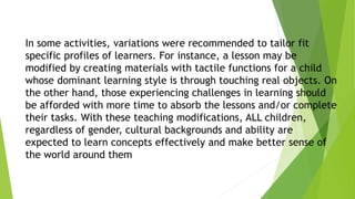 In some activities, variations were recommended to tailor fit
specific profiles of learners. For instance, a lesson may be
modified by creating materials with tactile functions for a child
whose dominant learning style is through touching real objects. On
the other hand, those experiencing challenges in learning should
be afforded with more time to absorb the lessons and/or complete
their tasks. With these teaching modifications, ALL children,
regardless of gender, cultural backgrounds and ability are
expected to learn concepts effectively and make better sense of
the world around them
 