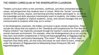 THE HIDDEN CURRICULUM IN THE KINDERGARTEN CLASSROOM
“Hidden curriculum refers to the unwritten, unofficial, and often unintended lessons,
values, and perspectives that students learn in school. While the ‘formal’ curriculum
consists of the courses, lessons, and learning activities students participate in, as well as
the knowledge and skills educators intentionally teach to students, the hidden curriculum
consists of the unspoken or implicit academic, social, and cultural messages that are
communicated to students while they are in school.”
In the Kindergarten classroom, the hidden curriculum is given utmost importance. These
include the values that are explicit in the “Standards and Competencies for Five-Year-Old
Filipino Children” but implicitly conveyed through the teacher’s words and actions, and the
overall classroom environment. For example, when the Kindergarteners do an art activity,
they learn and exhibit competencies in Sining and KalusugangPisikal at Pagpapaunlad ng
Kakayahang Motor, particularly Kasanayang “fine motor”. But equally, or often more
important than these skills, are the traits and values we want them to learn, which are
under the domains of Pagpapaunlad sa Kakayahang Sosyo-Emosyunal (SE) and
KagandahangAsal (KA).
 